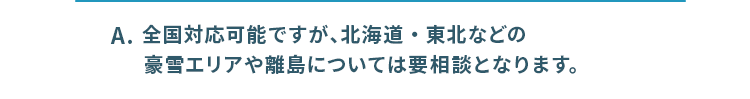 全国対応ですが、北海道・東北などの豪雪エリアや離島については要相談となります。