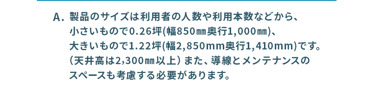 製品のサイズは利用者の人数や利用本数、導線とメンテナンスのスペースなどを考慮する必要があります。