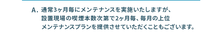 通常3ヶ月毎にメンテナンスを実施いたしますが、喫煙本数次第で別のプランの提供が可能です。